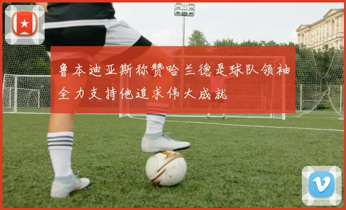 鲁本迪亚斯称赞哈兰德是球队领袖全力支持他追求伟大成就