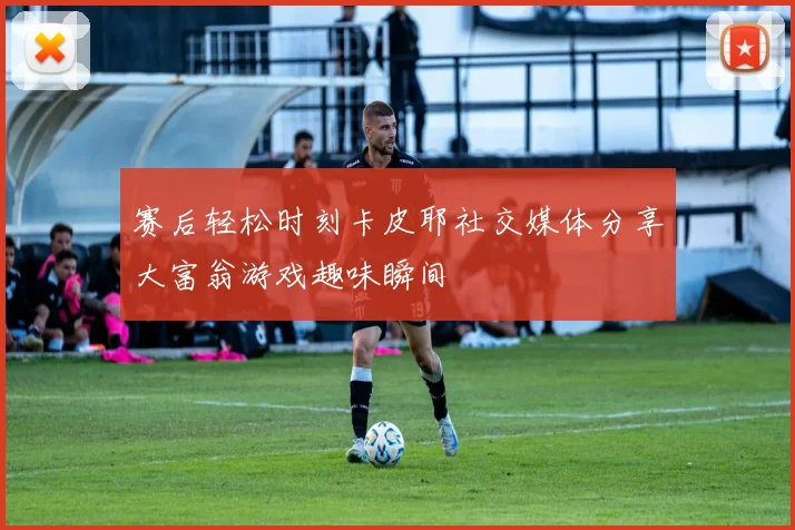 赛后轻松时刻卡皮耶社交媒体分享大富翁游戏趣味瞬间