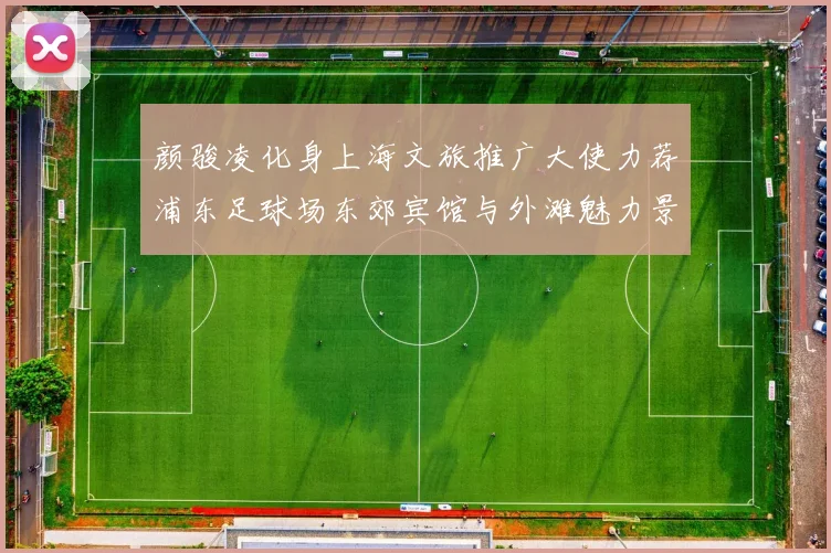 颜骏凌化身上海文旅推广大使力荐浦东足球场东郊宾馆与外滩魅力景点