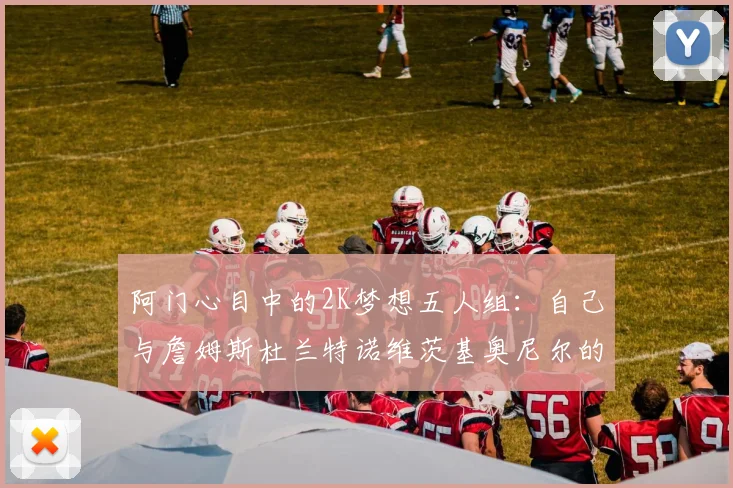 阿门心目中的2K梦想五人组：自己与詹姆斯杜兰特诺维茨基奥尼尔的传奇组合