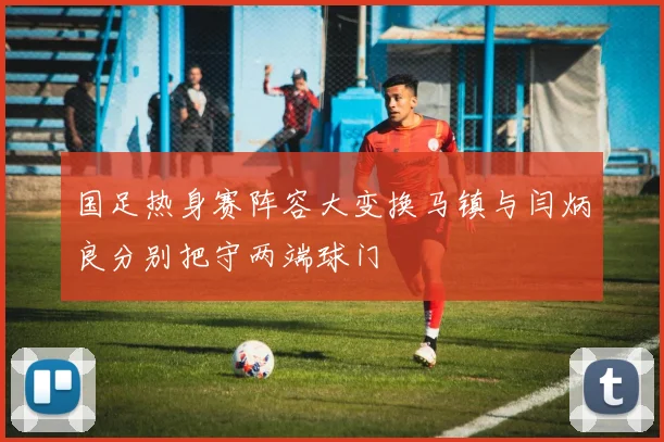国足热身赛阵容大变换马镇与闫炳良分别把守两端球门