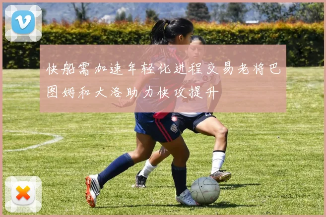 快船需加速年轻化进程交易老将巴图姆和大洛助力快攻提升