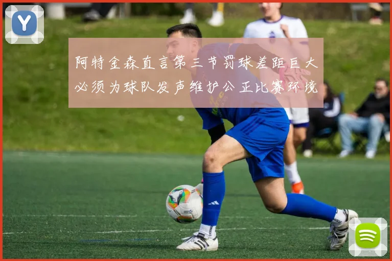 阿特金森直言第三节罚球差距巨大必须为球队发声维护公正比赛环境