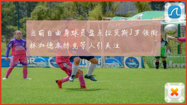 当前自由身球员盘点拉莫斯J罗领衔林加德本特克等人引关注