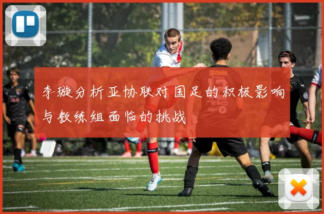 李璇分析亚协联对国足的积极影响与教练组面临的挑战