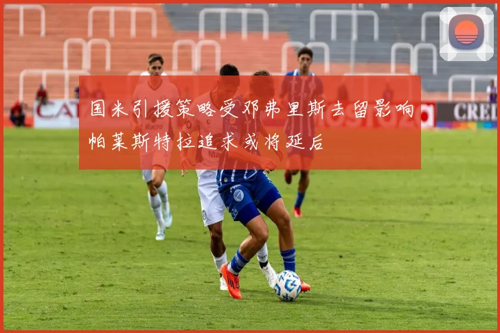 国米引援策略受邓弗里斯去留影响帕莱斯特拉追求或将延后