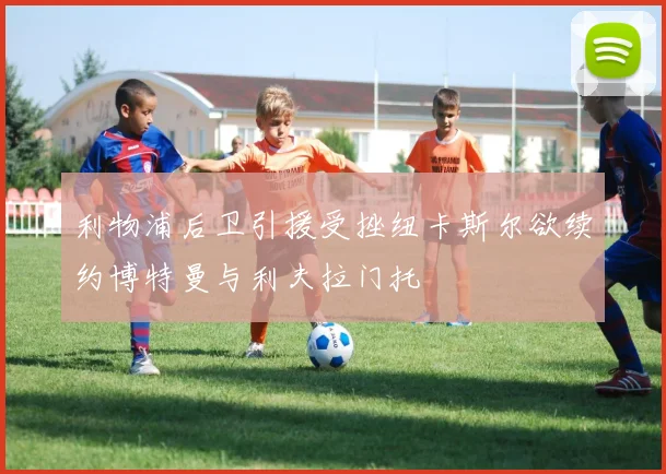 利物浦后卫引援受挫纽卡斯尔欲续约博特曼与利夫拉门托