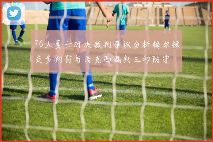 76人勇士对决裁判争议分析梅尔顿走步判罚与马克西漏判三秒防守