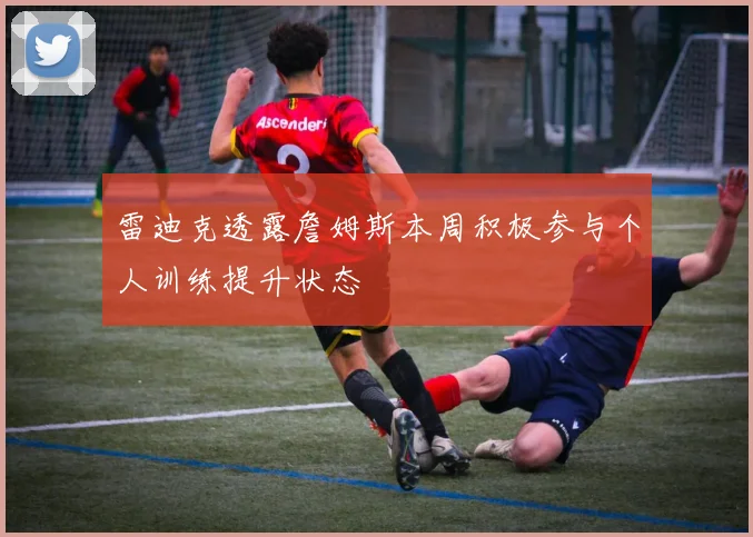 雷迪克透露詹姆斯本周积极参与个人训练提升状态