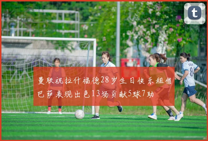 曼联祝拉什福德28岁生日快乐租借巴萨表现出色13场贡献5球7助