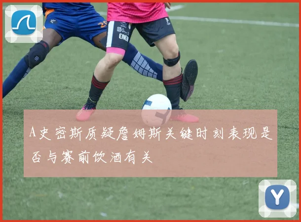 A史密斯质疑詹姆斯关键时刻表现是否与赛前饮酒有关