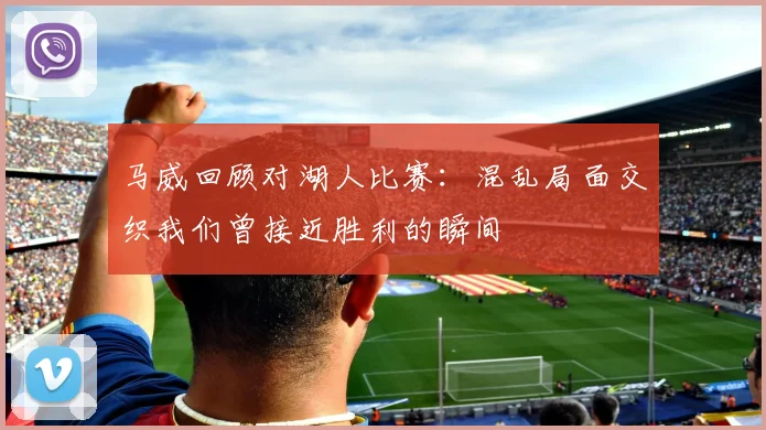 马威回顾对湖人比赛：混乱局面交织我们曾接近胜利的瞬间
