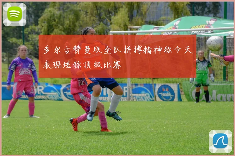 多尔古赞曼联全队拼搏精神称今天表现堪称顶级比赛