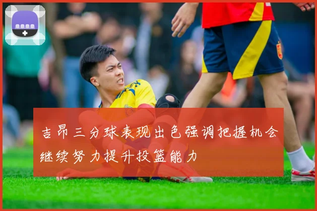 吉昂三分球表现出色强调把握机会继续努力提升投篮能力