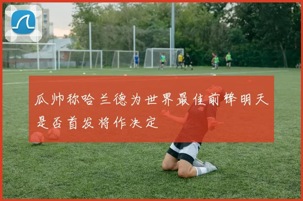 瓜帅称哈兰德为世界最佳前锋明天是否首发将作决定