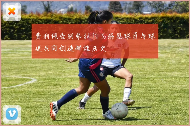 费利佩告别弗拉门戈感恩球员与球迷共同创造辉煌历史