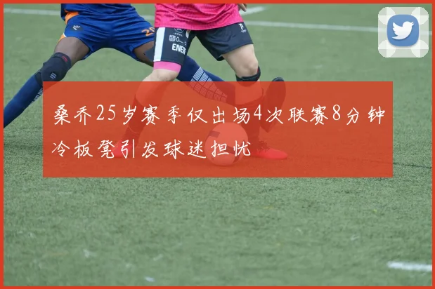 桑乔25岁赛季仅出场4次联赛8分钟冷板凳引发球迷担忧