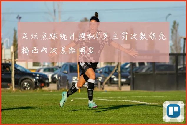 足坛点球统计揭秘C罗主罚次数领先梅西两次差距明显