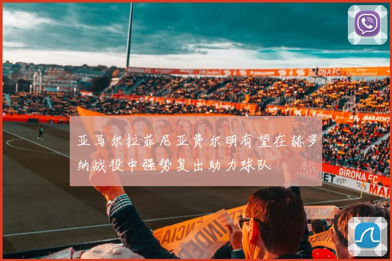 亚马尔拉菲尼亚费尔明有望在赫罗纳战役中强势复出助力球队