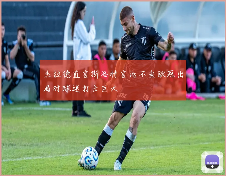 杰拉德直言斯洛特言论不当欧冠出局对球迷打击巨大
