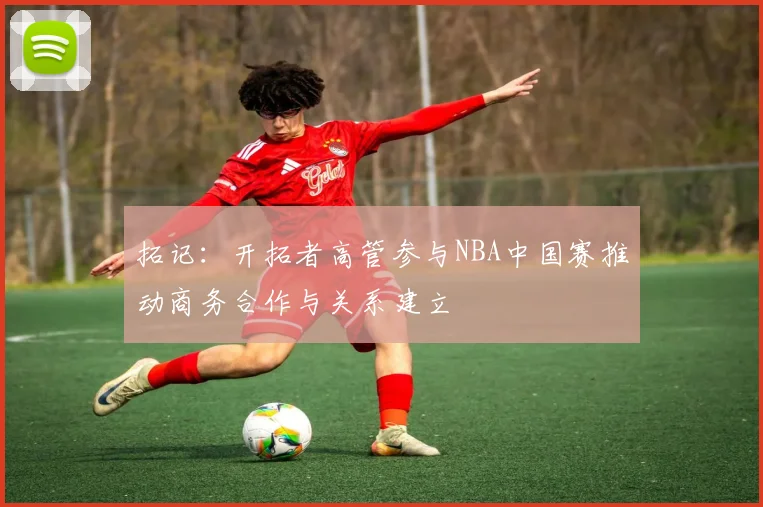 拓记：开拓者高管参与NBA中国赛推动商务合作与关系建立