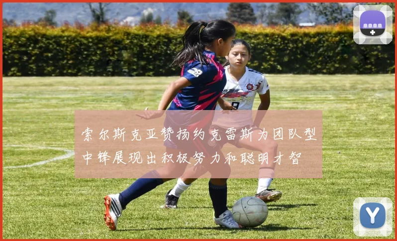 索尔斯克亚赞扬约克雷斯为团队型中锋展现出积极努力和聪明才智