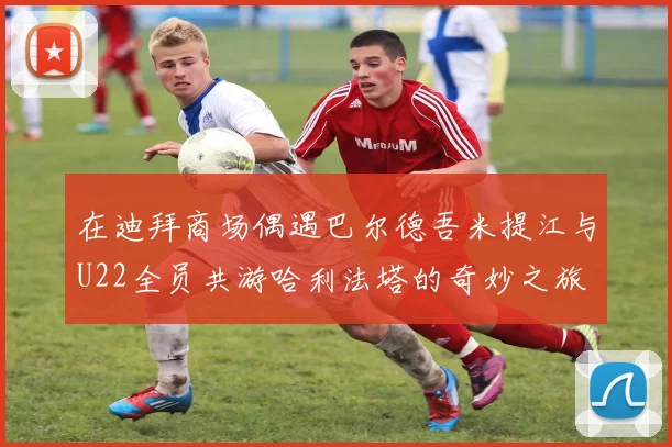 在迪拜商场偶遇巴尔德吾米提江与U22全员共游哈利法塔的奇妙之旅