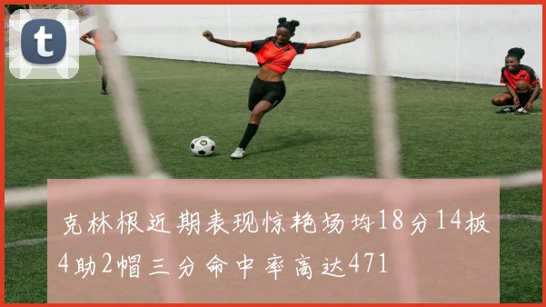 克林根近期表现惊艳场均18分14板4助2帽三分命中率高达471