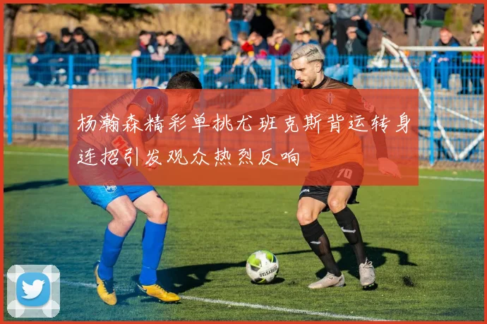 杨瀚森精彩单挑尤班克斯背运转身连招引发观众热烈反响