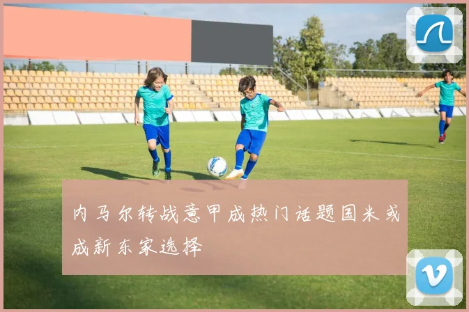 内马尔转战意甲成热门话题国米或成新东家选择